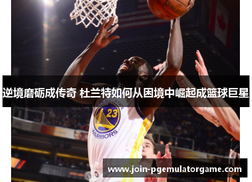 逆境磨砺成传奇 杜兰特如何从困境中崛起成篮球巨星