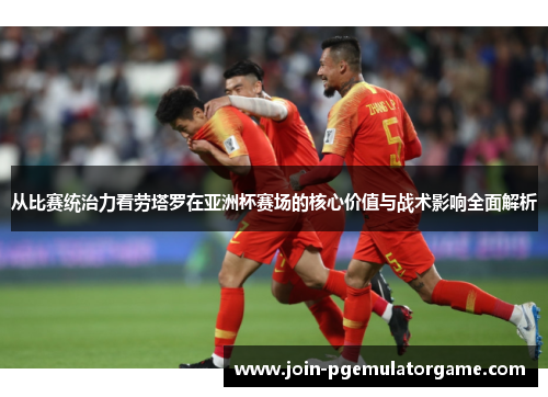 从比赛统治力看劳塔罗在亚洲杯赛场的核心价值与战术影响全面解析