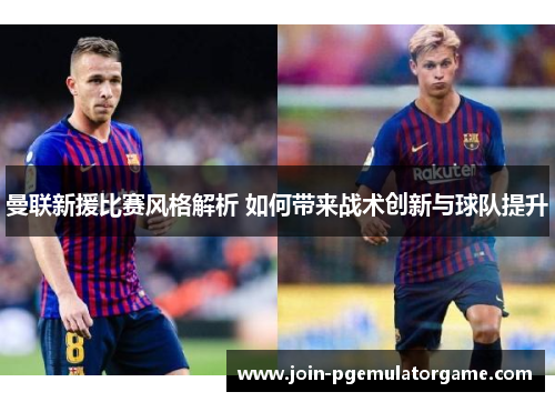 曼联新援比赛风格解析 如何带来战术创新与球队提升