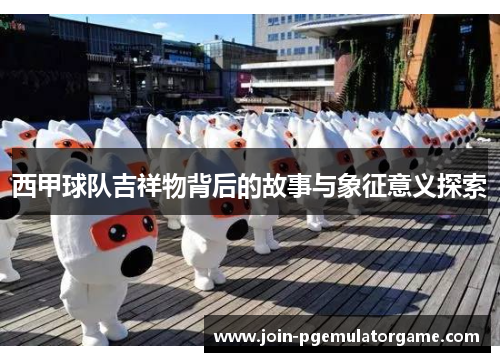 西甲球队吉祥物背后的故事与象征意义探索