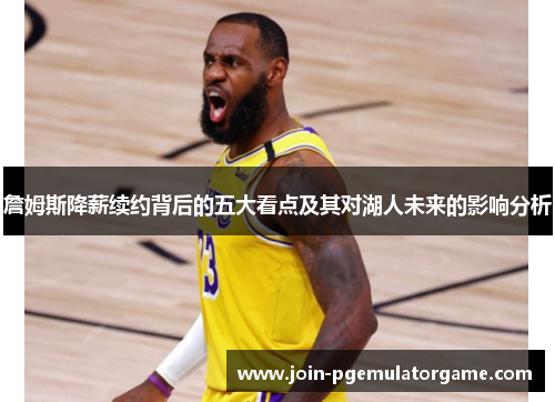 詹姆斯降薪续约背后的五大看点及其对湖人未来的影响分析